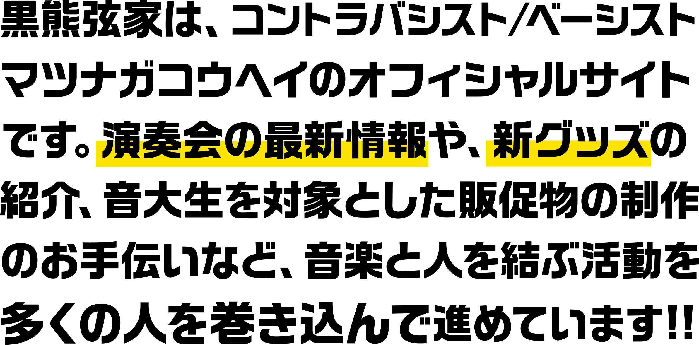 黒熊弦家は、コントラバシスト/ベーシスト
マツナガコウヘイのオフィシャルサイトです。演奏会の最新情報や、新グッズの紹介、音大生を対象とした販促物の制作のお手伝いなど、音楽と人を結ぶ活動を多くの人を巻き込んで進めています!!