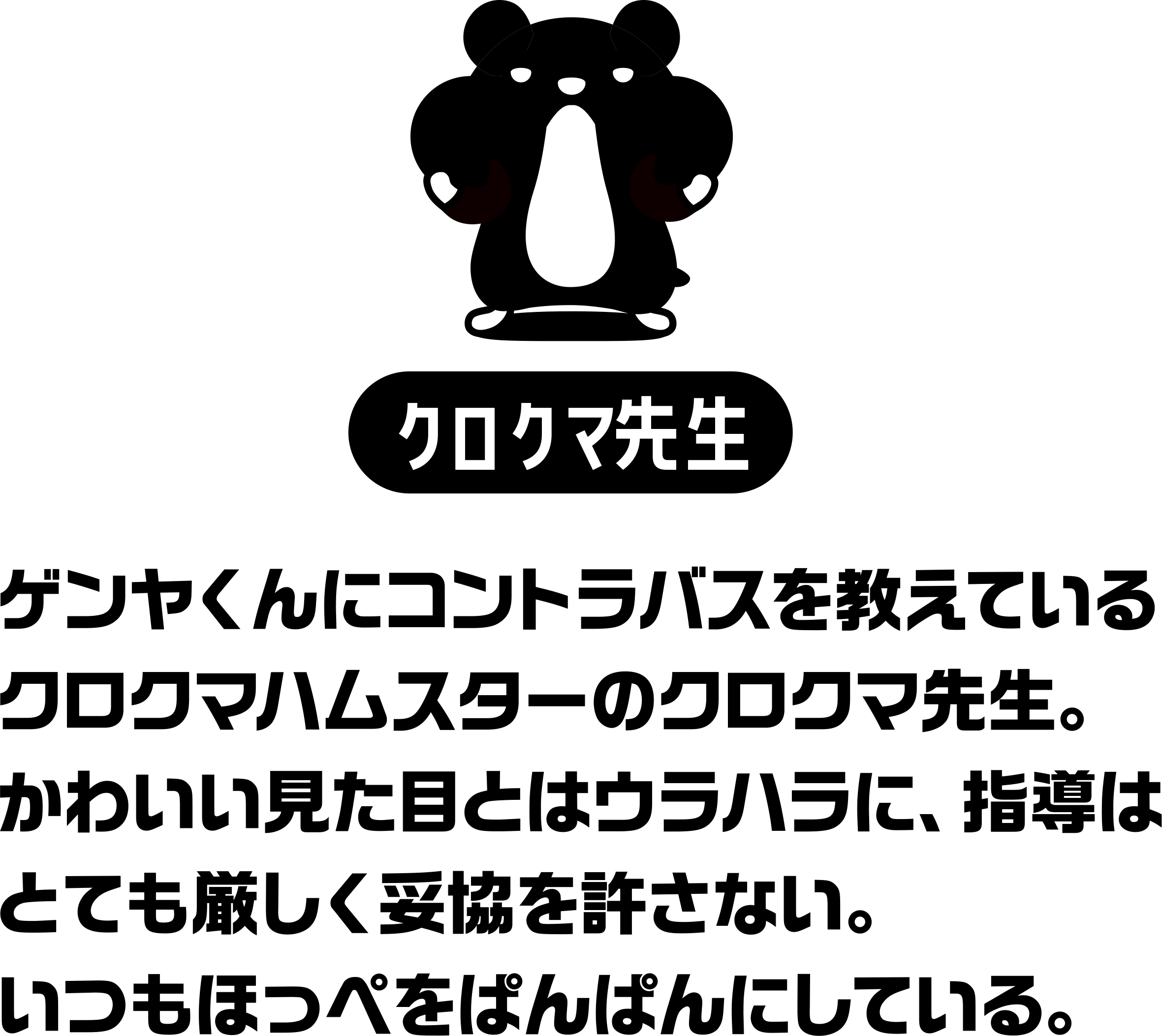 ゲンヤくんにコントラバスを教えているクロクマハムスターのクロクマ先生。
かわいい見た目とはウラハラに、指導はとても厳しく妥協を許さない。
いつもほっぺをぱんぱんにしている。
