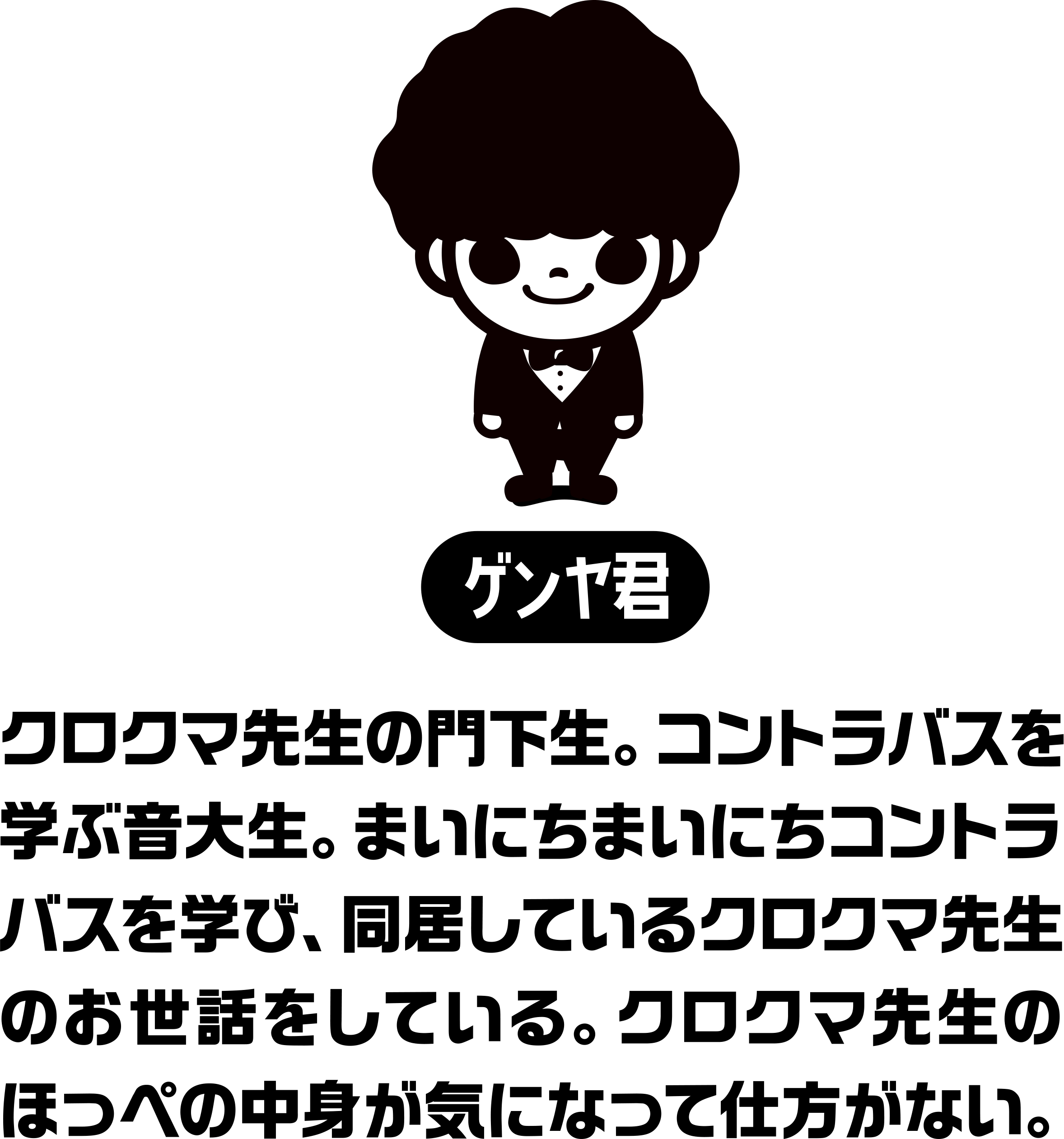 クロクマ先生の門下生。コントラバスを学ぶ音大生。まいにちまいにちコントラバスを学び、同居しているクロクマ先生のお世話をしている。クロクマ先生のほっぺの中身が気になって仕方がない。