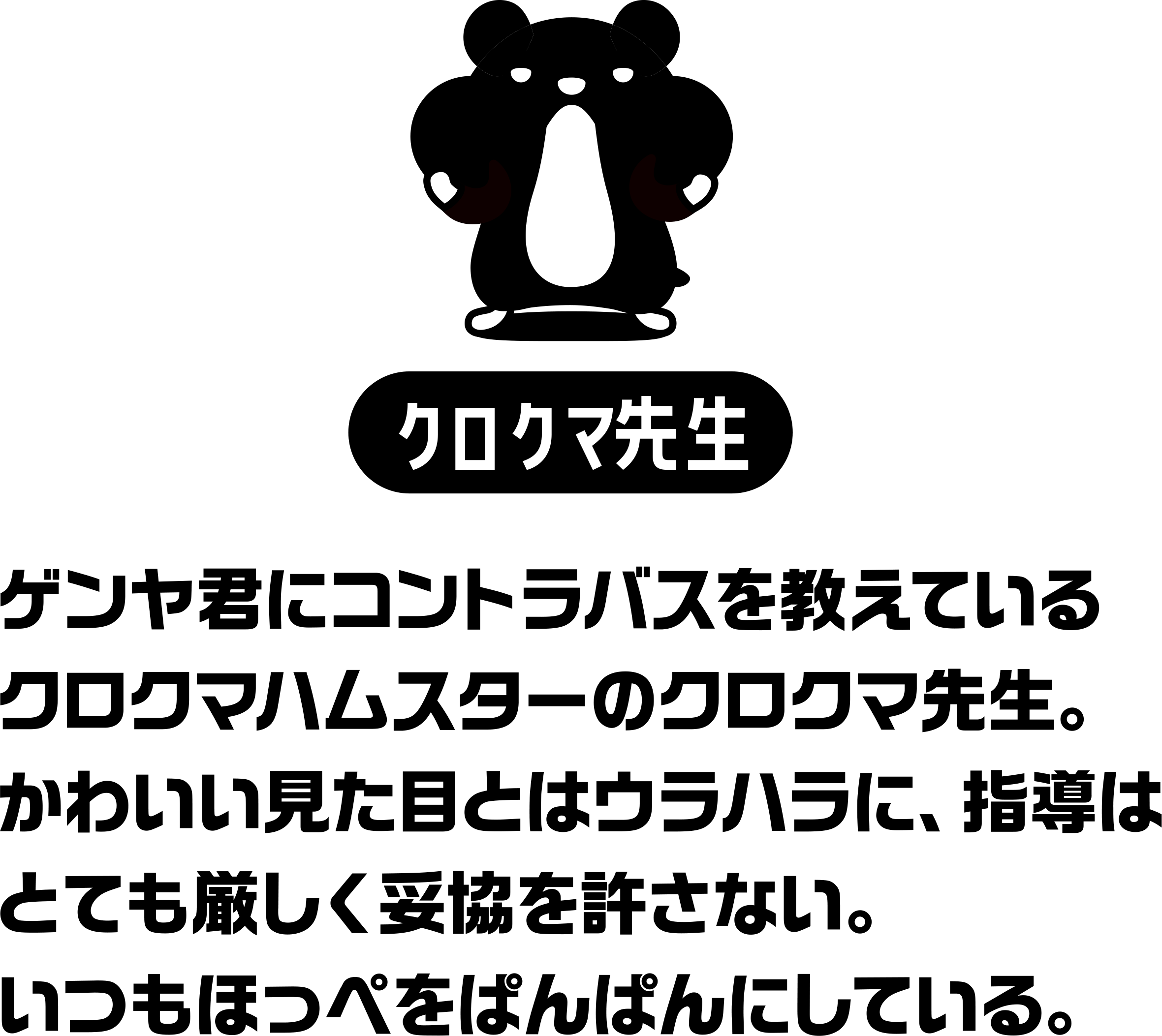 ゲンヤ君にコントラバスを教えているクロクマハムスターのクロクマ先生。かわいい見た目とはウラハラに、指導はとても厳しく妥協を許さない。いつもほっぺをぱんぱんにしている。